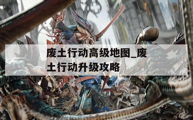 废土行动高级地图_废土行动升级攻略