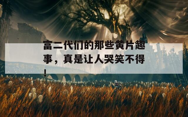 富二代们的那些黄片趣事，真是让人哭笑不得！