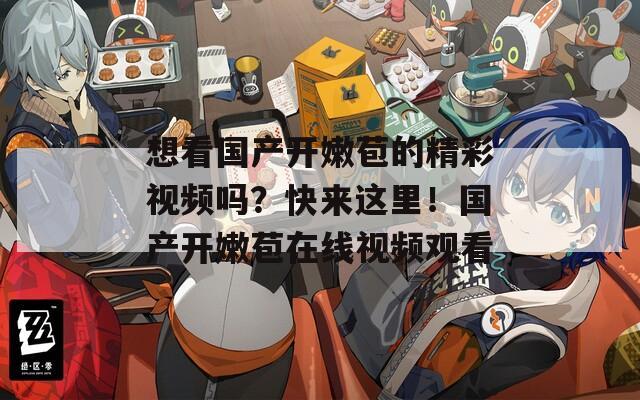 想看国产开嫩苞的精彩视频吗？快来这里！国产开嫩苞在线视频观看