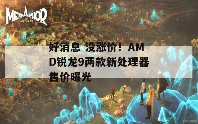 好消息 没涨价！AMD锐龙9两款新处理器售价曝光