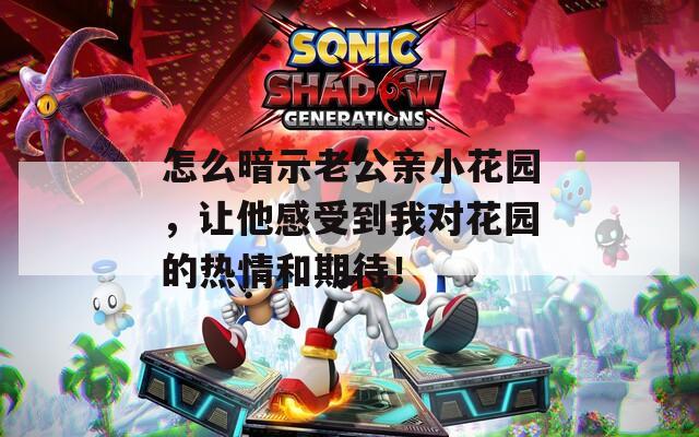 怎么暗示老公亲小花园，让他感受到我对花园的热情和期待！