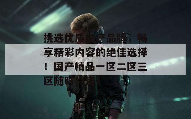 挑选优质国产品牌，畅享精彩内容的绝佳选择！国产精品一区二区三区随时待用！