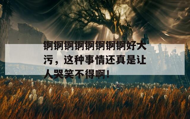 锕锕锕锕锕锕锕锕好大污，这种事情还真是让人哭笑不得啊！