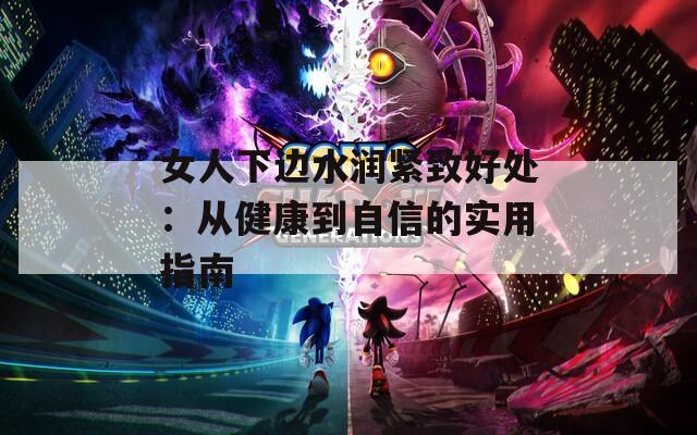 女人下边水润紧致好处：从健康到自信的实用指南