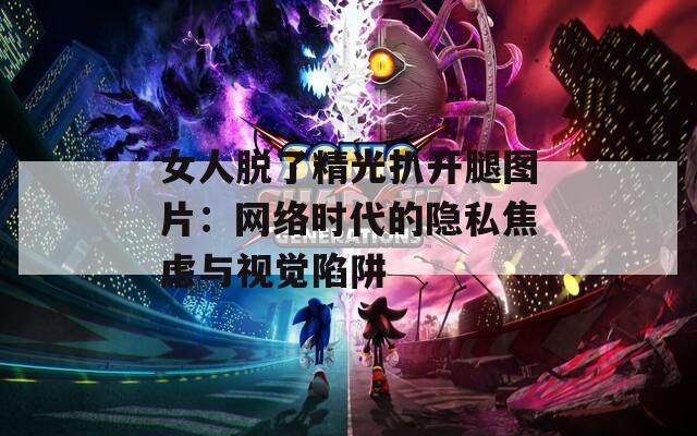 女人脱了精光扒开腿图片：网络时代的隐私焦虑与视觉陷阱