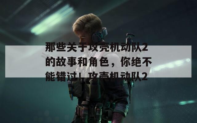 那些关于攻壳机动队2的故事和角色，你绝不能错过！攻壳机动队2