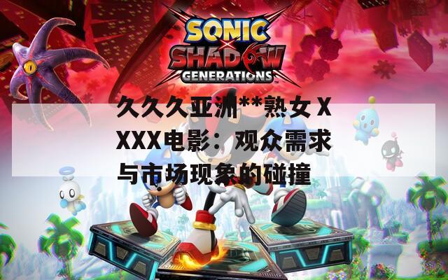 久久久亚洲**熟女ⅩXXX电影：观众需求与市场现象的碰撞