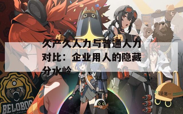 久产久人力与普通人力对比：企业用人的隐藏分水岭