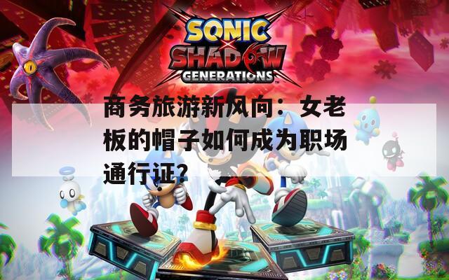 商务旅游新风向：女老板的帽子如何成为职场通行证？