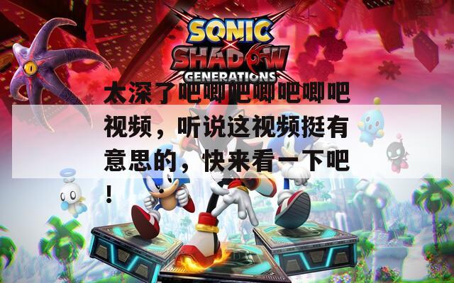 太深了吧唧吧唧吧唧吧视频，听说这视频挺有意思的，快来看一下吧！