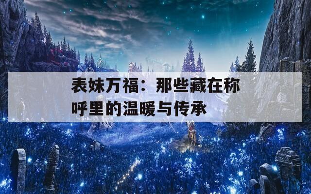 表妹万福：那些藏在称呼里的温暖与传承