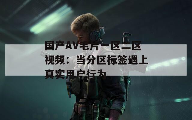 国产AV毛片一区二区视频：当分区标签遇上真实用户行为
