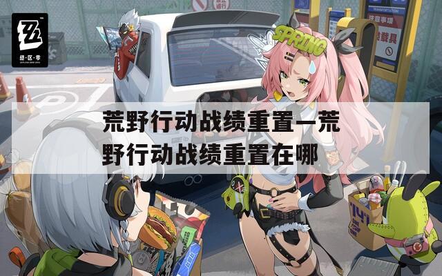 荒野行动战绩重置—荒野行动战绩重置在哪