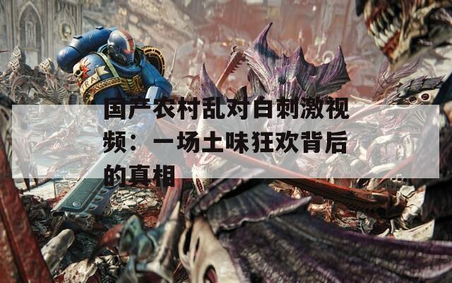国产农村乱对白刺激视频：一场土味狂欢背后的真相
