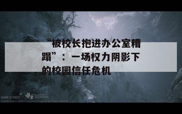 “被校长抱进办公室糟蹋”：一场权力阴影下的校园信任危机