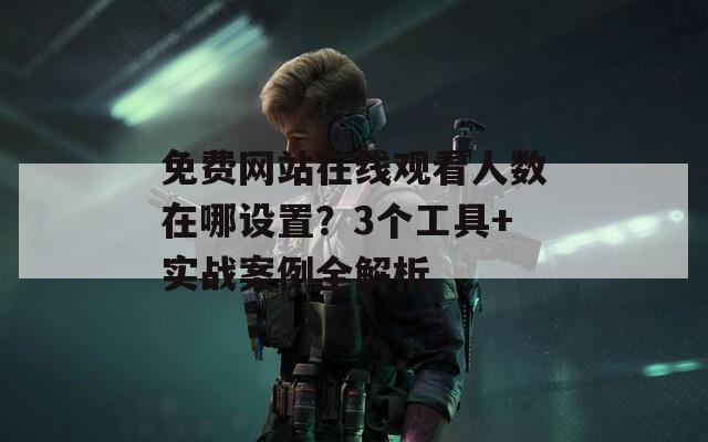 免费网站在线观看人数在哪设置？3个工具+实战案例全解析