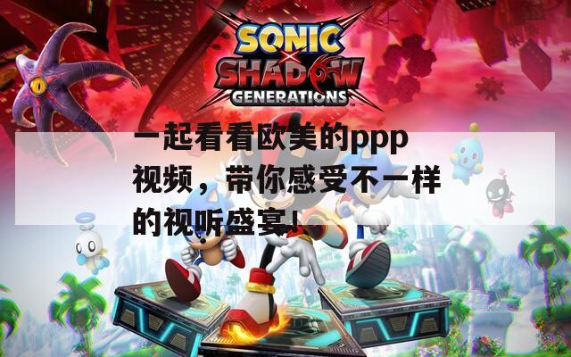 一起看看欧美的ppp视频，带你感受不一样的视听盛宴！
