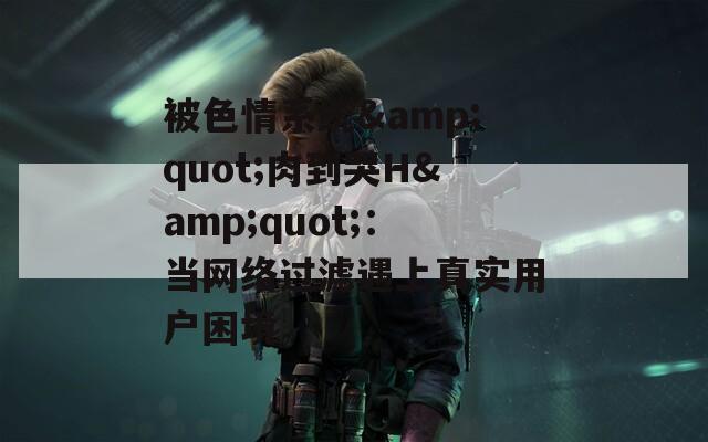 被色情系统&quot;肉到哭H&quot;：当网络过滤遇上真实用户困境