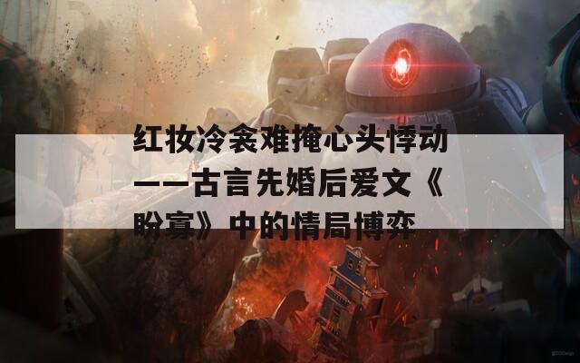 红妆冷衾难掩心头悸动——古言先婚后爱文《盼寡》中的情局博弈