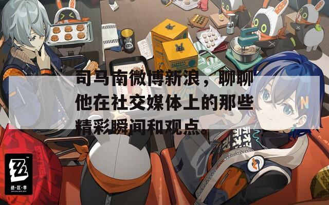 司马南微博新浪，聊聊他在社交媒体上的那些精彩瞬间和观点。