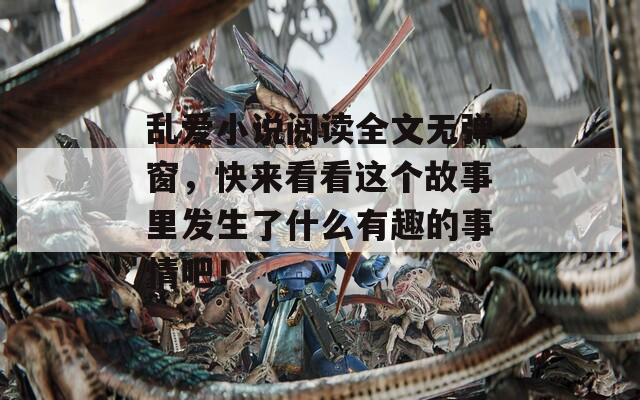 乱爱小说阅读全文无弹窗，快来看看这个故事里发生了什么有趣的事情吧！