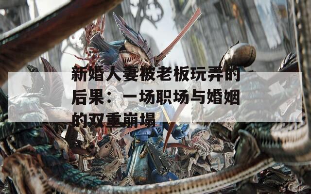 新婚人妻被老板玩弄的后果：一场职场与婚姻的双重崩塌