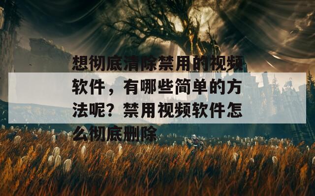 想彻底清除禁用的视频软件，有哪些简单的方法呢？禁用视频软件怎么彻底删除
