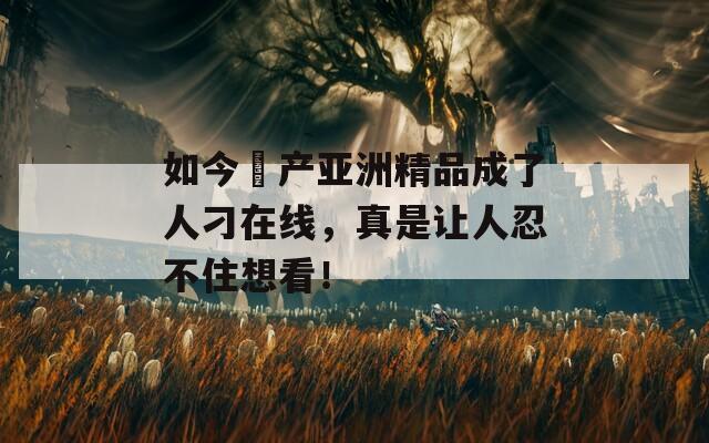 如今囯产亚洲精品成了人刁在线，真是让人忍不住想看！