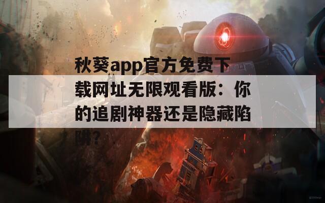 秋葵app官方免费下载网址无限观看版：你的追剧神器还是隐藏陷阱？